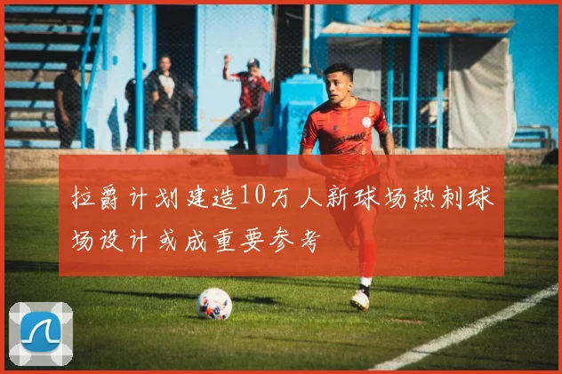 拉爵计划建造10万人新球场热刺球场设计或成重要参考