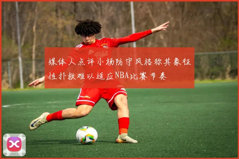 媒体人点评小杨防守风格称其象征性扑救难以适应NBA比赛节奏