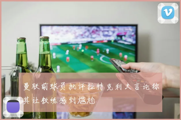 曼联前球员批评拉特克利夫言论称其让教练感到尴尬