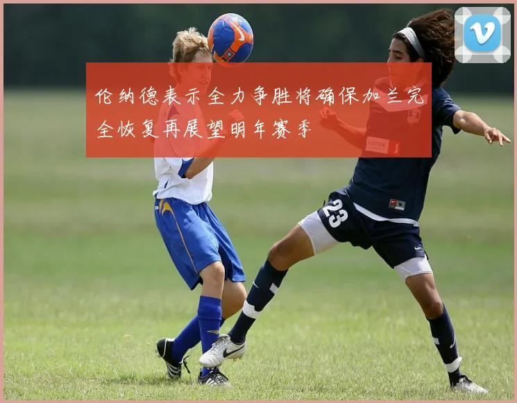 伦纳德表示全力争胜将确保加兰完全恢复再展望明年赛季