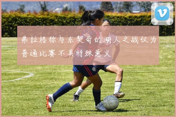 弗拉格称与东契奇的湖人之战仅为普通比赛不具特殊意义