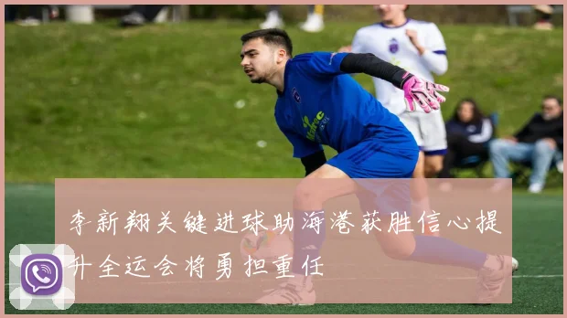 李新翔关键进球助海港获胜信心提升全运会将勇担重任