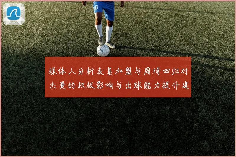媒体人分析麦基加盟与周琦回归对杰曼的积极影响与出球能力提升建议
