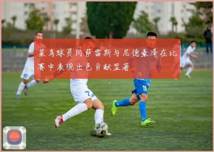 菜鸟球员冈萨雷斯与尼德豪泽在比赛中表现出色贡献显著