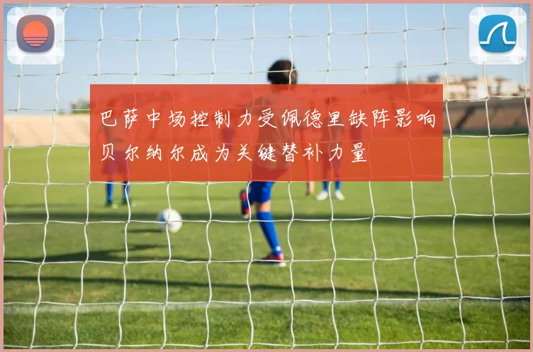 巴萨中场控制力受佩德里缺阵影响贝尔纳尔成为关键替补力量