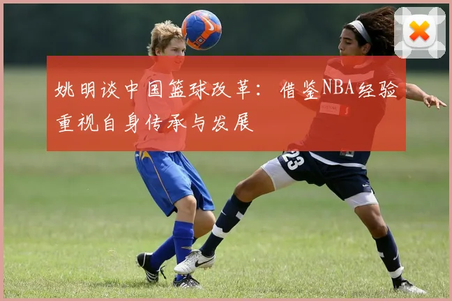 姚明谈中国篮球改革：借鉴NBA经验重视自身传承与发展