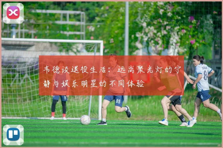 韦德谈退役生活：远离聚光灯的宁静与娱乐明星的不同体验