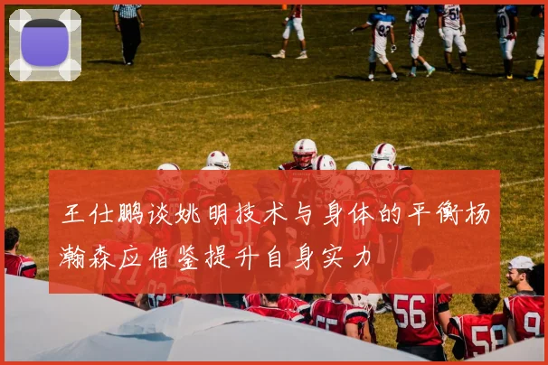 王仕鹏谈姚明技术与身体的平衡杨瀚森应借鉴提升自身实力