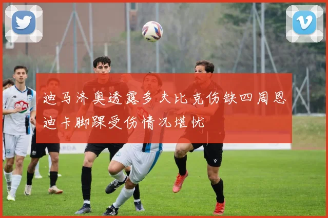 迪马济奥透露多夫比克伤缺四周恩迪卡脚踝受伤情况堪忧