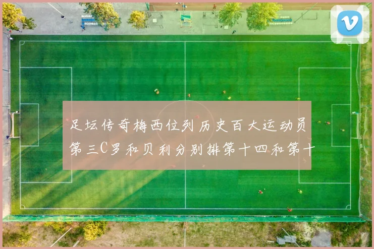 足坛传奇梅西位列历史百大运动员第三C罗和贝利分别排第十四和第十八