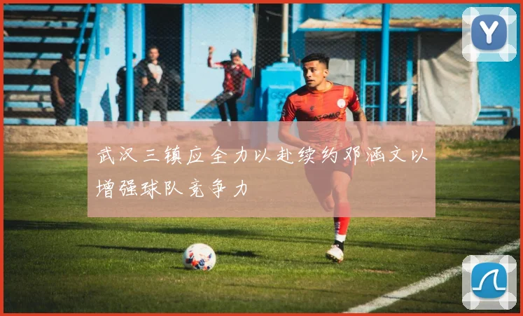 武汉三镇应全力以赴续约邓涵文以增强球队竞争力