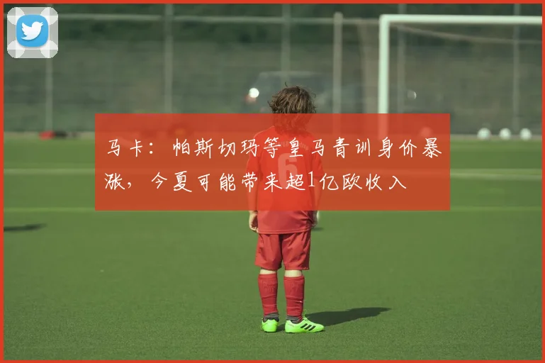 马卡：帕斯切玛等皇马青训身价暴涨，今夏可能带来超1亿欧收入