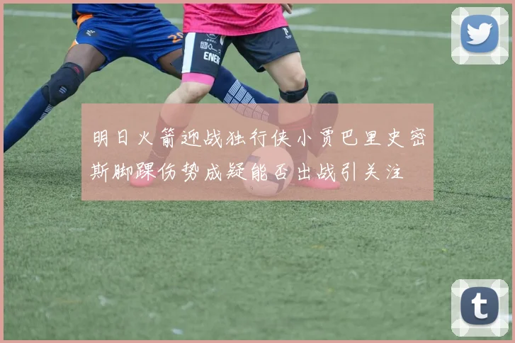 明日火箭迎战独行侠小贾巴里史密斯脚踝伤势成疑能否出战引关注