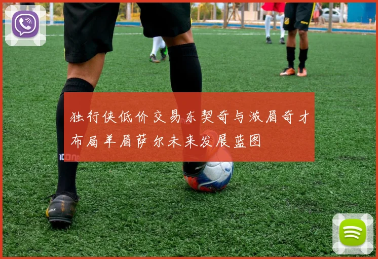 独行侠低价交易东契奇与浓眉奇才布局羊眉萨尔未来发展蓝图